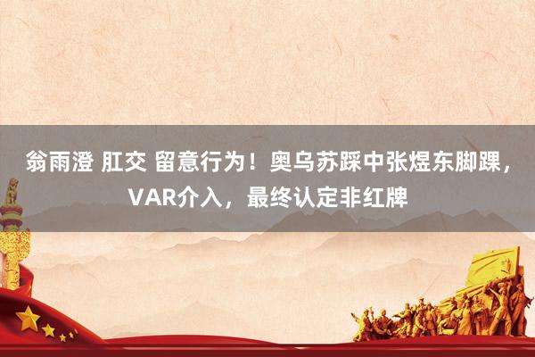 翁雨澄 肛交 留意行为！奥乌苏踩中张煜东脚踝，VAR介入，最终认定非红牌